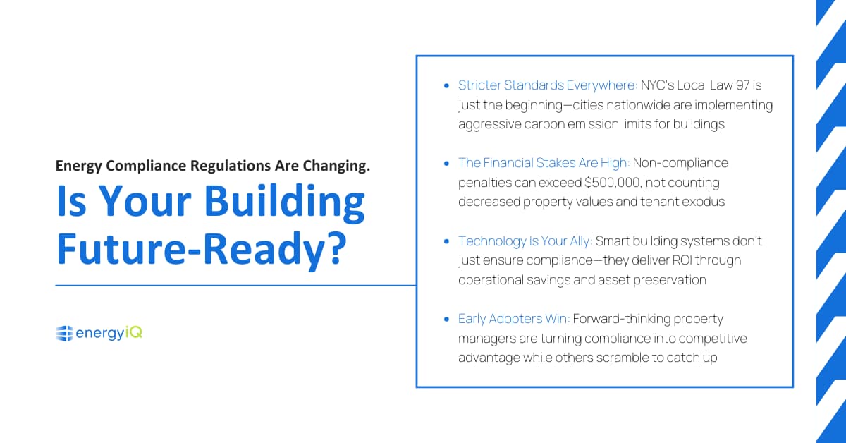 Energy Compliance Regulations Are Changing–Is Your Building Future-Ready?

Stricter Standards Everywhere: NYC's Local Law 97 is just the beginning—cities nationwide are implementing aggressive carbon emission limits for buildings
The Financial Stakes Are High: Non-compliance penalties can exceed $500,000, not counting decreased property values and tenant exodus
Technology Is Your Ally: Smart building systems don't just ensure compliance—they deliver ROI through operational savings and asset preservation
Early Adopters Win: Forward-thinking property managers are turning compliance into competitive advantage while others scramble to catch up
